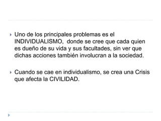  Uno de los principales problemas es el
INDIVIDUALISMO, donde se cree que cada quien
es dueño de su vida y sus facultades, sin ver que
dichas acciones también involucran a la sociedad.
 Cuando se cae en individualismo, se crea una Crisis
que afecta la CIVILIDAD.
 