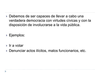  Debemos de ser capaces de llevar a cabo una
verdadera democracia con virtudes cívicas y con la
disposición de involucrarse a la vida pública.
 Ejemplos:
 Ir a votar
 Denunciar actos ilícitos, malos funcionarios, etc.
 