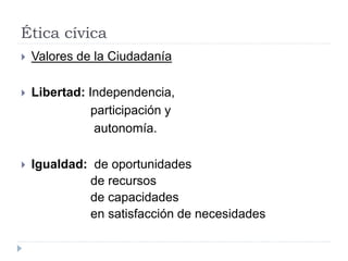 Ética cívica
 Valores de la Ciudadanía
 Libertad: Independencia,
participación y
autonomía.
 Igualdad: de oportunidades
de recursos
de capacidades
en satisfacción de necesidades
 