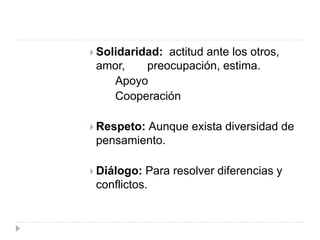  Solidaridad: actitud ante los otros,
amor, preocupación, estima.
Apoyo
Cooperación
 Respeto: Aunque exista diversidad de
pensamiento.
 Diálogo: Para resolver diferencias y
conflictos.
 