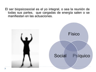 El ser biopsicosocial es el yo integral, o sea la reunión de
todas sus partes, que cargadas de energía salen o se
manifiestan en las actuaciones.
Físico
PsíquicoSocial
 