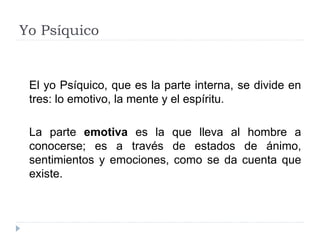 Yo Psíquico
El yo Psíquico, que es la parte interna, se divide en
tres: lo emotivo, la mente y el espíritu.
La parte emotiva es la que lleva al hombre a
conocerse; es a través de estados de ánimo,
sentimientos y emociones, como se da cuenta que
existe.
 