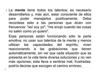  La mente tiene todos los talentos; es necesario
desarrollarlos y, más aún, estar consciente de ellos
para poder manejarlos positivamente. Debe
recordase esto a las personas que dicen con
frecuencia: "así soy yo"; "me enojo cuando las cosas
no salen como yo quiero".
Esas personas están funcionando sólo la parte
emotiva; no usan sus talentos de la mente y menos
utilizan las capacidades del espíritu; viven
reaccionando a las grabaciones que tienen
automáticamente, sin ver que cada situación que se
presenta en la vida tiene diversa soluciones y no ven
más opciones; esta lleva a sentirse mal, frustradas;
podría decirse que escogen el camino erróneo.
 