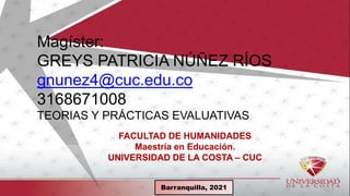 Barranquilla,
FACULTAD DE HUMANIDADES
Maestría en Educación.
UNIVERSIDAD DE LA COSTA – CUC
Magíster:
GREYS PATRICIA NÚÑEZ RÍOS
gnunez4@cuc.edu.co
3168671008
TEORIAS Y PRÁCTICAS EVALUATIVAS
Barranquilla, 2021
 