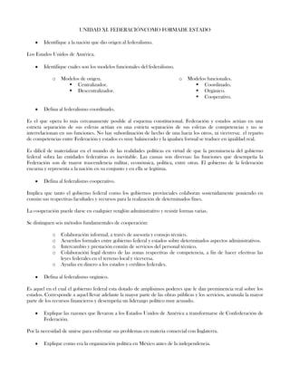 UNIDAD XI. FEDERACIÓNCOMO FORMADE ESTADO
Identifique a la nación que dio origen al federalismo.
Los Estados Unidos de América.
Identifique cuales son los modelos funcionales del federalismo.
o Modelos de origen.
 Centralizador.
 Descentralizador.
o Modelos funcionales.
 Coordinado.
 Orgánico.
 Cooperativo.
Defina al federalismo coordinado.
Es el que opera lo más cercanamente posible al esquema constitucional. Federación y estados actúan en una
estricta separación de sus esferas actúan en una estricta separación de sus esferas de competencias y no se
interrelacionan en sus funciones. No hay subordinación de hecho de una hacia los otros, ni viceversa; el reparto
de competencias entre Federación y estados es muy balanceado y la igualara formal se traduce en igualdad real.
Es difícil de materializar en el mundo de las realidades políticas en virtud de que la preminencia del gobierno
federal sobra las entidades federativas es inevitable. Las causas son diversas: las funciones que desempeña la
Federación son de mayor trascendencia militar, económica, política, entre otras. El gobierno de la federación
encarna y representa a la nación en su conjunto y en ella se legitima.
Defina al federalismo cooperativo.
Implica que tanto el gobierno federal como los gobiernos provinciales colaboran sostenidamente poniendo en
común sus respectivas facultades y recursos para la realización de determinados fines.
La cooperación puede darse en cualquier renglón administrativo y resistir formas varias.
Se distinguen seis métodos fundamentales de cooperación:
o Colaboración informal, a través de asesoría y consejo técnico.
o Acuerdos formales entre gobierno federal y estados sobre determinados aspectos administrativos.
o Intercambio y prestación común de servicios del personal técnico.
o Colaboración legal dentro de las zonas respectivas de competencia, a fin de hacer efectivas las
leyes federales en el terreno local y viceversa.
o Ayudas en dinero a los estados y créditos federales.
Defina al federalismo orgánico.
Es aquel en el cual el gobierno federal esta dotado de amplísimos poderes que le dan preminencia real sobre los
estados. Corresponde a aquel llevar adelante la mayor parte de las obras públicas y los servicios, acumula la mayor
parte de los recursos financieros y desempeña un liderazgo político muy acusado.
Explique las razones que llevaron a los Estados Unidos de América a transformarse de Confederación de
Federación.
Por la necesidad de unirse para enfrentar sus problemas en materia comercial con Inglaterra.
Explique como era la organización política en México antes de la independencia.
 