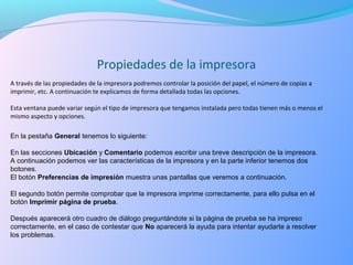 A través de las propiedades de la impresora podremos controlar la posición del papel, el número de copias a
imprimir, etc. A continuación te explicamos de forma detallada todas las opciones.
Esta ventana puede variar según el tipo de impresora que tengamos instalada pero todas tienen más o menos el
mismo aspecto y opciones.
Propiedades de la impresora
En la pestaña General tenemos lo siguiente:
En las secciones Ubicación y Comentario podemos escribir una breve descripción de la impresora.
A continuación podemos ver las características de la impresora y en la parte inferior tenemos dos
botones.
El botón Preferencias de impresión muestra unas pantallas que veremos a continuación.
El segundo botón permite comprobar que la impresora imprime correctamente, para ello pulsa en el
botón Imprimir página de prueba.
Después aparecerá otro cuadro de diálogo preguntándote si la página de prueba se ha impreso
correctamente, en el caso de contestar que No aparecerá la ayuda para intentar ayudarte a resolver
los problemas.
 