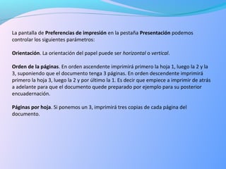 La pantalla de Preferencias de impresión en la pestaña Presentación podemos
controlar los siguientes parámetros:
Orientación. La orientación del papel puede ser horizontal o vertical.
Orden de la páginas. En orden ascendente imprimirá primero la hoja 1, luego la 2 y la
3, suponiendo que el documento tenga 3 páginas. En orden descendente imprimirá
primero la hoja 3, luego la 2 y por último la 1. Es decir que empiece a imprimir de atrás
a adelante para que el documento quede preparado por ejemplo para su posterior
encuadernación.
Páginas por hoja. Si ponemos un 3, imprimirá tres copias de cada página del
documento.
 