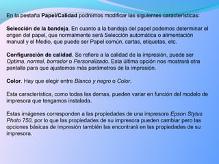 En la pestaña Papel/Calidad podremos modificar las siguientes características:
Selección de la bandeja. En cuanto a la bandeja del papel podemos determinar el
origen del papel, que normalmente será Selección automática o alimentación
manual y el Medio, que puede ser Papel común, cartas, etiquetas, etc.
Configuración de calidad. Se refiere a la calidad de la impresión, puede ser
Optima, normal, borrador o Personalizado. Esta última opción nos mostrará otra
pantalla para que ajustemos más parámetros de la impresión.
Color. Hay que elegir entre Blanco y negro o Color.
Esta característica, como todas las demas, pueden variar en función del modelo de
impresora que tengamos instalada.
Estas imágenes corresponden a las propiedades de una impresora Epson Stylus
Photo 750, por lo que las propiedades de su impresora pueden cambiar pero las
opciones básicas de impresión también las encontrará en las propiedades de su
impresora.
 