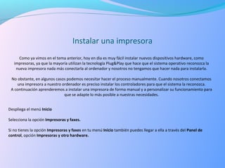 Instalar una impresora
Como ya vimos en el tema anterior, hoy en dia es muy fácil instalar nuevos dispositivos hardware, como 
impresoras, ya que la mayoría utilizan la tecnología Plug&Play que hace que el sistema operativo reconozca la 
nueva impresora nada más conectarla al ordenador y nosotros no tengamos que hacer nada para instalarla.
No obstante, en algunos casos podemos necesitar hacer el proceso manualmente. Cuando nosotros conectamos 
una impresora a nuestro ordenador es preciso instalar los controladores para que el sistema la reconozca.
A continuación aprenderemos a instalar una impresora de forma manual y a personalizar su funcionamiento para 
que se adapte lo más posible a nuestras necesidades.
Despliega el menú Inicio
Selecciona la opción Impresoras y faxes.
Si no tienes la opción Impresoras y faxes en tu menú Inicio también puedes llegar a ella a través del Panel de
control, opción Impresoras y otro hardware.
 