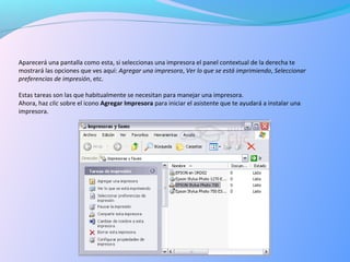 Aparecerá una pantalla como esta, si seleccionas una impresora el panel contextual de la derecha te
mostrará las opciones que ves aquí: Agregar una impresora, Ver lo que se está imprimiendo, Seleccionar
preferencias de impresión, etc.
Estas tareas son las que habitualmente se necesitan para manejar una impresora.
Ahora, haz clic sobre el icono Agregar Impresora para iniciar el asistente que te ayudará a instalar una
impresora.
 