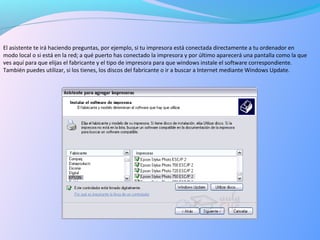 El asistente te irá haciendo preguntas, por ejemplo, si tu impresora está conectada directamente a tu ordenador en
modo local o si está en la red; a qué puerto has conectado la impresora y por último aparecerá una pantalla como la que
ves aquí para que elijas el fabricante y el tipo de impresora para que windows instale el software correspondiente.
También puedes utilizar, si los tienes, los discos del fabricante o ir a buscar a Internet mediante Windows Update.
 