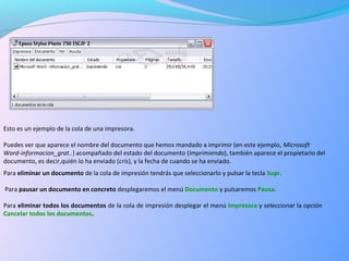 Esto es un ejemplo de la cola de una impresora.
Puedes ver que aparece el nombre del documento que hemos mandado a imprimir (en este ejemplo, Microsoft
Word-informacion_grat..) acompañado del estado del documento (Imprimiendo), también aparece el propietario del
documento, es decir,quién lo ha enviado (cris), y la fecha de cuando se ha enviado.
Para eliminar un documento de la cola de impresión tendrás que seleccionarlo y pulsar la tecla Supr.
Para pausar un documento en concreto desplegaremos el menú Documento y pulsaremos Pausa.
Para eliminar todos los documentos de la cola de impresión desplegar el menú Impresora y seleccionar la opción
Cancelar todos los documentos.
 