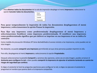 Para eliminar todos los documentos de la cola de impresión desplegar el menú Impresora y seleccionar la
opción Cancelar todos los documentos.
Para parar temporalmente la impresión de todos los documentos desplegaremos el menú
impresora y seleccionaremos la opción Pausar la impresión.
Para fijar una impresora como predeterminada desplegaremos el menú Impresora y
seleccionaremos Establecer como impresora predeterminada. El establecer una impresora
como predeterminada significa que por defecto se imprime en esa impresora si no se indica lo
contrario
Como medida de precaución Windows XP tiene deshabilitado el acceso remoto a las impresoras, como puedes ver en
esta imagen.
No obstante, se puede compartir una impresora permitiendo así que otras personas puedan imprimir en ella.
Para ello, desplegamos el menú Impresora y seleccionamos la opción Propiedades.
Después seleccionamos la pestaña Compartir y veremos dos opciones, como ves en esta imagen, puedes arrancar el
Asistente para configurar la red, o bien puedes compartir la impresora sin ejecutar el asistente teniendo en cuenta los
riesgos de seguridad que conlleva.
Si eliges el asistente te hará las preguntas oportunas para configurar la red, si eliges no ejecutar el asistente te
preguntará el nombre que quieres darle a la impresora compartida.
 