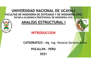 INTRODUCCION
CATEDRATICO : Mg. Ing. Horacio Soriano Alava
ANALISIS ESTRUCTURAL I
PUCALLPA – PERU
2021
UNIVERSIDAD NACIONAL DE UCAYALI
FACULTAD DE INGENIERIA DE SISTEAMAS Y DE INGENIERIA CIVIL
ESCUELA ACADEMICA PROFESIONAL DE INGENIERIA CIVIL
 
