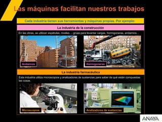 Las máquinas facilitan nuestros trabajos
La industria de la construcción
En las obras, se utilizan espátulas, niveles...; grúas para levantar cargas, hormigoneras, andamios...
Cada industria tienen sus herramientas y máquinas propias. Por ejemplo:
Andamios Hormigoneras
La industria farmacéutica
Esta industria utiliza microscopios y analizadores de sustancias para saber de qué están compuestas
las cosas.
Microscopios Analizadores de sustancias
 