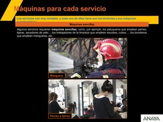 Máquinas para cada servicio
Manguera
Peines y tijeras
Los servicios son muy variados, y cada uno de ellos tiene sus herramientas y sus máquinas
características:
Algunos servicios requieren máquinas sencillas; como, por ejemplo, los peluqueros que emplean peines,
tijeras, secadores de pelo...; los trabajadores de la limpieza que emplean escobas, cubos…; los bomberos
que emplean mangueras, etc.
Máquinas sencillas
 