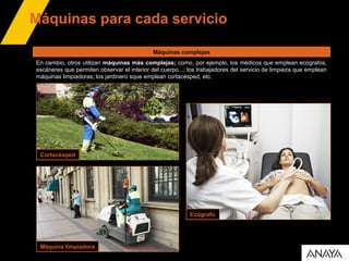 Máquinas para cada servicio
Cortacésped
Ecógrafo
Máquina limpiadora
En cambio, otros utilizan máquinas más complejas; como, por ejemplo, los médicos que emplean ecógrafos,
escáneres que permiten observar el interior del cuerpo...; los trabajadores del servicio de limpieza que emplean
máquinas limpiadoras; los jardinero sque emplean cortacésped, etc.
Máquinas complejas
 