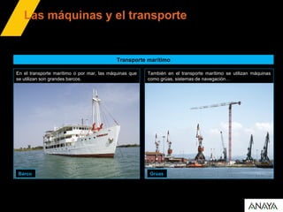 Las máquinas y el transporte
Transporte marítimo
En el transporte marítimo o por mar, las máquinas que
se utilizan son grandes barcos.
Barco Grúas
También en el transporte marítimo se utilizan máquinas
como grúas, sistemas de navegación…
 
