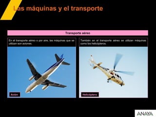 Transporte aéreo
Las máquinas y el transporte
En el transporte aéreo o por aire, las máquinas que se
utilizan son aviones.
Avión
También en el transporte aéreo se utilizan máquinas
como los helicópteros.
Helicóptero
 