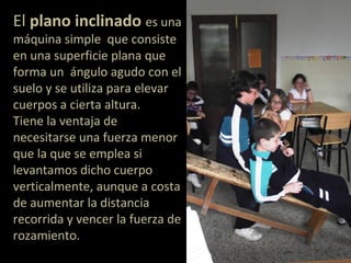El plano inclinado es una
máquina simple que consiste
en una superficie plana que
forma un ángulo agudo con el
suelo y se utiliza para elevar
cuerpos a cierta altura.
Tiene la ventaja de
necesitarse una fuerza menor
que la que se emplea si
levantamos dicho cuerpo
verticalmente, aunque a costa
de aumentar la distancia
recorrida y vencer la fuerza de
rozamiento.
 