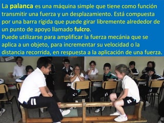 La palanca es una máquina simple que tiene como función
transmitir una fuerza y un desplazamiento. Está compuesta
por una barra rígida que puede girar libremente alrededor de
un punto de apoyo llamado fulcro.
Puede utilizarse para amplificar la fuerza mecánia que se
aplica a un objeto, para incrementar su velocidad o la
distancia recorrida, en respuesta a la aplicación de una fuerza.
 