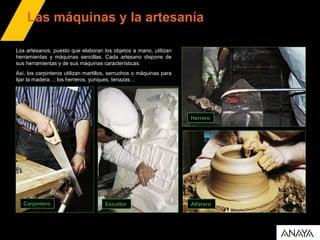 Las máquinas y la artesanía
Carpintero
Los artesanos, puesto que elaboran los objetos a mano, utilizan
herramientas y máquinas sencillas. Cada artesano dispone de
sus herramientas y de sus máquinas características.
Así, los carpinteros utilizan martillos, serruchos o máquinas para
lijar la madera...; los herreros, yunques, tenazas…
Escultor
Herrero
Alfarero
 