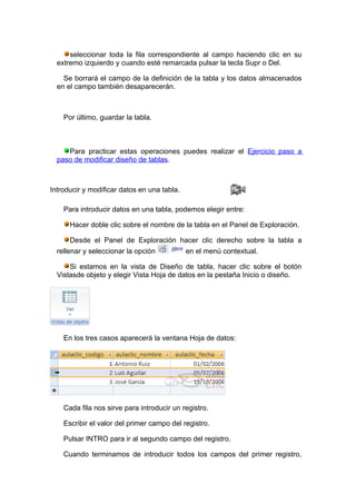 seleccionar toda la fila correspondiente al campo haciendo clic en su
  extremo izquierdo y cuando esté remarcada pulsar la tecla Supr o Del.

    Se borrará el campo de la definición de la tabla y los datos almacenados
  en el campo también desaparecerán.



    Por último, guardar la tabla.



     Para practicar estas operaciones puedes realizar el Ejercicio paso a
  paso de modificar diseño de tablas.



Introducir y modificar datos en una tabla.

    Para introducir datos en una tabla, podemos elegir entre:

      Hacer doble clic sobre el nombre de la tabla en el Panel de Exploración.

      Desde el Panel de Exploración hacer clic derecho sobre la tabla a
  rellenar y seleccionar la opción           en el menú contextual.

      Si estamos en la vista de Diseño de tabla, hacer clic sobre el botón
  Vistasde objeto y elegir Vista Hoja de datos en la pestaña Inicio o diseño.




    En los tres casos aparecerá la ventana Hoja de datos:




    Cada fila nos sirve para introducir un registro.

    Escribir el valor del primer campo del registro.

    Pulsar INTRO para ir al segundo campo del registro.

    Cuando terminamos de introducir todos los campos del primer registro,
 