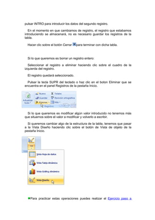 pulsar INTRO para introducir los datos del segundo registro.

   En el momento en que cambiamos de registro, el registro que estabamos
introduciendo se almacenará, no es necesario guardar los registros de la
tabla.

  Hacer clic sobre el botón Cerrar    para terminar con dicha tabla.



  Si lo que queremos es borrar un registro entero:

  Seleccionar el registro a eliminar haciendo clic sobre el cuadro de la
izquierda del registro.

  El registro quedará seleccionado.

  Pulsar la tecla SUPR del teclado o haz clic en el boton Eliminar que se
encuentra en el panel Registros de la pestaña Inicio.




  Si lo que queremos es modificar algún valor introducido no tenemos más
que situarnos sobre el valor a modificar y volverlo a escribir.

  Si queremos cambiar algo de la estructura de la tabla, tenemos que pasar
a la Vista Diseño haciendo clic sobre el botón de Vista de objeto de la
pestaña Inicio.




    Para practicar estas operaciones puedes realizar el Ejercicio paso a
 