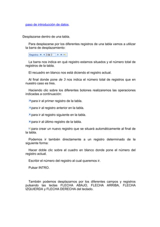 paso de introducción de datos.


Desplazarse dentro de una tabla.

     Para desplazarse por los diferentes registros de una tabla vamos a utilizar
  la barra de desplazamiento:



    La barra nos indica en qué registro estamos situados y el número total de
  registros de la tabla.

    El recuadro en blanco nos está diciendo el registro actual.

    Al final donde pone de 3 nos indica el número total de registros que en
  nuestro caso es tres.

    Haciendo clic sobre los diferentes botones realizaremos las operaciones
  indicadas a continuación:

      para ir al primer registro de la tabla.

      para ir al registro anterior en la tabla.

      para ir al registro siguiente en la tabla.

      para ir al último registro de la tabla.

       para crear un nuevo registro que se situará automáticamente al final de
  la tabla.

    Podemos ir también directamente a un registro determinado de la
  siguiente forma:

    Hacer doble clic sobre el cuadro en blanco donde pone el número del
  registro actual.

    Escribir el número del registro al cual queremos ir.

    Pulsar INTRO.



    También podemos desplazarnos por los diferentes campos y registros
  pulsando las teclas FLECHA ABAJO, FLECHA ARRIBA, FLECHA
  IZQUIERDA y FLECHA DERECHA del teclado.
 