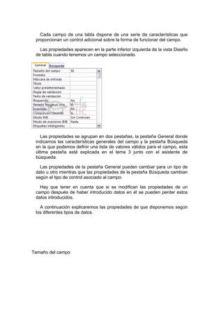 Cada campo de una tabla dispone de una serie de características que
 proporcionan un control adicional sobre la forma de funcionar del campo.

   Las propiedades aparecen en la parte inferior izquierda de la vista Diseño
 de tabla cuando tenemos un campo seleccionado.




    Las propiedades se agrupan en dos pestañas, la pestaña General donde
 indicamos las características generales del campo y la pestaña Búsqueda
 en la que podemos definir una lista de valores válidos para el campo, esta
 última pestaña está explicada en el tema 3 junto con el asistente de
 búsqueda.

   Las propiedades de la pestaña General pueden cambiar para un tipo de
 dato u otro mientras que las propiedades de la pestaña Búsqueda cambian
 según el tipo de control asociado al campo.

   Hay que tener en cuenta que si se modifican las propiedades de un
 campo después de haber introducido datos en él se pueden perder estos
 datos introducidos.

   A continuación explicaremos las propiedades de que disponemos según
 los diferentes tipos de datos.




Tamaño del campo
 