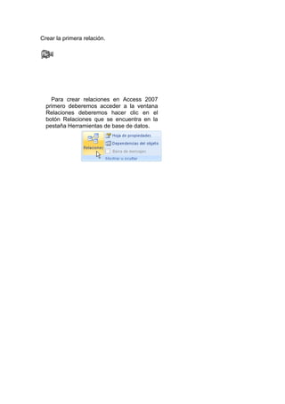 Crear la primera relación.




    Para crear relaciones en Access 2007
  primero deberemos acceder a la ventana
  Relaciones deberemos hacer clic en el
  botón Relaciones que se encuentra en la
  pestaña Herramientas de base de datos.
 