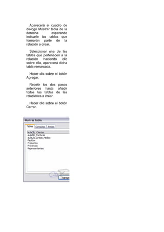 Aparecerá el cuadro de
diálogo Mostrar tabla de la
derecha           esperando
indicarle las tablas que
formarán parte de la
relación a crear.

  Seleccionar una de las
tablas que pertenecen a la
relación    haciendo    clic
sobre ella, aparecerá dicha
tabla remarcada.

 Hacer clic sobre el botón
Agregar.

  Repetir los dos pasos
anteriores hasta añadir
todas las tablas de las
relaciones a crear.

 Hacer clic sobre el botón
Cerrar.
 