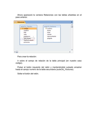 Ahora aparecerá la ventana Relaciones con las tablas añadidas en el
paso anterior.




 Para crear la relación:

  Ir sobre el campo de relación de la tabla principal (en nuestro caso
codigo).

  Pulsar el botón izquierdo del ratón y manteniéndolo pulsado arrastrar
hasta el campo numero de la tabla secundaria (aulaClic_Facturas).

 Soltar el botón del ratón.
 