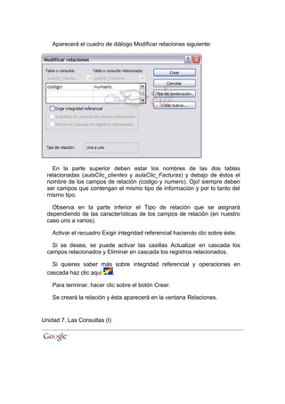 Aparecerá el cuadro de diálogo Modificar relaciones siguiente:




    En la parte superior deben estar los nombres de las dos tablas
  relacionadas (aulaClic_clientes y aulaClic_Facturas) y debajo de éstos el
  nombre de los campos de relación (codigo y numero). Ojo! siempre deben
  ser campos que contengan el mismo tipo de información y por lo tanto del
  mismo tipo.

    Observa en la parte inferior el Tipo de relación que se asignará
  dependiendo de las características de los campos de relación (en nuestro
  caso uno a varios).

    Activar el recuadro Exigir integridad referencial haciendo clic sobre éste.

    Si se desea, se puede activar las casillas Actualizar en cascada los
  campos relacionados y Eliminar en cascada los registros relacionados.

    Si quieres saber más sobre integridad referencial y operaciones en
  cascada haz clic aquí .

    Para terminar, hacer clic sobre el botón Crear.

    Se creará la relación y ésta aparecerá en la ventana Relaciones.


Unidad 7. Las Consultas (I)
 