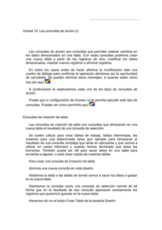 Unidad 10. Las consultas de acción (I)




    Las consultas de acción son consultas que permiten realizar cambios en
  los datos almacenados en una tabla. Con estas consultas podemos crear
  una nueva tabla a partir de los registros de otra, modificar los datos
  almacenados, insertar nuevos registros o eliminar registros.

    En todos los casos antes de hacer efectiva la modificación sale una
  cuadro de diálogo para confirmar la operación dándonos así la oportunidad
  de cancelarla. Se pueden eliminar estos mensajes, si quieres saber cómo
  haz clic aquí   .

    A continuación te explicaremos cada uno de los tipos de consultas de
  acción.

    Puede que tu configuración de Access no te permita ejecutar este tipo de
  consultas. Puedes ver como permitirlo aquí   .


Consultas de creación de tabla.

    Las consultas de creación de tabla son consultas que almacenan en una
  nueva tabla el resultado de una consulta de selección.

    Se suelen utilizar para crear tablas de trabajo, tablas intermedias, las
  creamos para una determinada tarea (por ejemplo para almacenar el
  resultado de una consulta compleja que tarda en ejecutarse y que vamos a
  utilizar en varios informes) y cuando hemos terminado esa tarea las
  borramos. También puede ser útil para sacar datos en una tabla para
  enviarlos a alguien, o para crear copias de nuestras tablas.

    Para crear una consulta de Creación de tabla:

    Abrimos una nueva consulta en vista diseño.

    Añadimos la tabla o las tablas de donde vamos a sacar los datos a grabar
  en la nueva tabla.

    Diseñamos la consulta como una consulta de selección normal de tal
  forma que en el resultado de esa consulta aparezcan exactamente los
  registros que queremos guardar en la nueva tabla.

    Hacemos clic en el botón Crear Tabla de la pestaña Diseño:
 