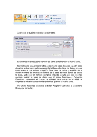 Aparecerá el cuadro de diálogo Crear tabla:




  Escribimos en el recuadro Nombre de tabla: el nombre de la nueva tabla.

  Normalmente crearemos la tabla en la misma base de datos (opción Base
de datos activa) pero podemos crear la tabla en otra base de datos, en este
caso tenemos que activar la opción Otra base de datos: y escribir en el
cuadro Nombre del archivo: el nombre de la base de datos donde se creará
la tabla. Debe ser el nombre completo incluida la ruta, por eso es más
cómodo buscar la base de datos con el botón Examinar.... Pulsamos
Examinar... aparecerá el cuadro de diálogo para buscar en el árbol de
carpetas la base de datos donde queremos guardar la nueva tabla.

  Por último hacemos clic sobre el botón Aceptar y volvemos a la ventana
Diseño de consulta:
 