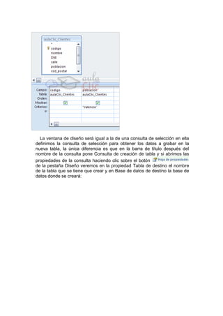 La ventana de diseño será igual a la de una consulta de selección en ella
definimos la consulta de selección para obtener los datos a grabar en la
nueva tabla, la única diferencia es que en la barra de título después del
nombre de la consulta pone Consulta de creación de tabla y si abrimos las
propiedades de la consulta haciendo clic sobre el botón
de la pestaña Diseño veremos en la propiedad Tabla de destino el nombre
de la tabla que se tiene que crear y en Base de datos de destino la base de
datos donde se creará:
 