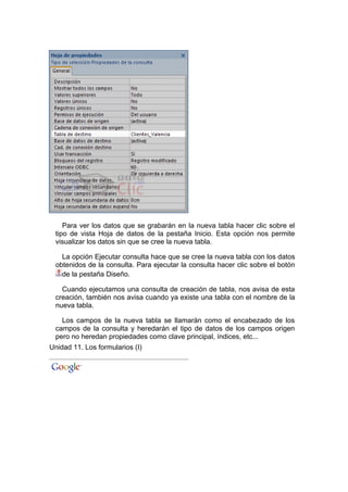 Para ver los datos que se grabarán en la nueva tabla hacer clic sobre el
 tipo de vista Hoja de datos de la pestaña Inicio. Esta opción nos permite
 visualizar los datos sin que se cree la nueva tabla.

   La opción Ejecutar consulta hace que se cree la nueva tabla con los datos
 obtenidos de la consulta. Para ejecutar la consulta hacer clic sobre el botón
   de la pestaña Diseño.

   Cuando ejecutamos una consulta de creación de tabla, nos avisa de esta
 creación, también nos avisa cuando ya existe una tabla con el nombre de la
 nueva tabla.

   Los campos de la nueva tabla se llamarán como el encabezado de los
 campos de la consulta y heredarán el tipo de datos de los campos origen
 pero no heredan propiedades como clave principal, índices, etc...
Unidad 11. Los formularios (I)
 