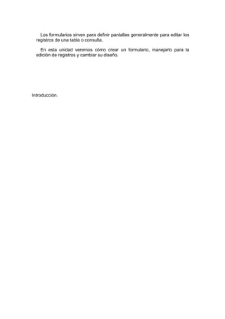 Los formularios sirven para definir pantallas generalmente para editar los
  registros de una tabla o consulta.

    En esta unidad veremos cómo crear un formulario, manejarlo para la
  edición de registros y cambiar su diseño.




Introducción.
 