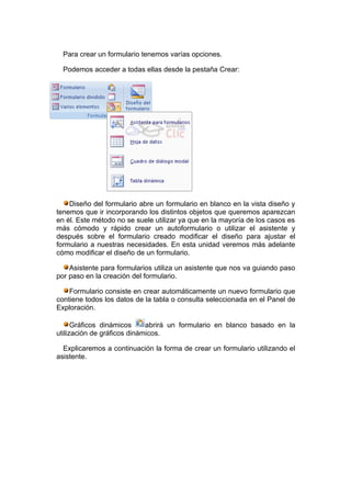 Para crear un formulario tenemos varías opciones.

  Podemos acceder a todas ellas desde la pestaña Crear:




    Diseño del formulario abre un formulario en blanco en la vista diseño y
tenemos que ir incorporando los distintos objetos que queremos aparezcan
en él. Este método no se suele utilizar ya que en la mayoría de los casos es
más cómodo y rápido crear un autoformulario o utilizar el asistente y
después sobre el formulario creado modificar el diseño para ajustar el
formulario a nuestras necesidades. En esta unidad veremos más adelante
cómo modificar el diseño de un formulario.

    Asistente para formularios utiliza un asistente que nos va guiando paso
por paso en la creación del formulario.

    Formulario consiste en crear automáticamente un nuevo formulario que
contiene todos los datos de la tabla o consulta seleccionada en el Panel de
Exploración.

      Gráficos dinámicos     abrirá un formulario en blanco basado en la
utilización de gráficos dinámicos.

  Explicaremos a continuación la forma de crear un formulario utilizando el
asistente.
 