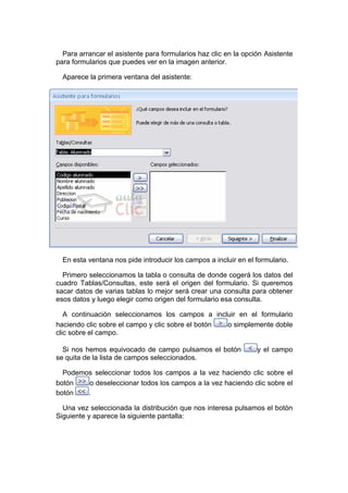 Para arrancar el asistente para formularios haz clic en la opción Asistente
para formularios que puedes ver en la imagen anterior.

  Aparece la primera ventana del asistente:




  En esta ventana nos pide introducir los campos a incluir en el formulario.

  Primero seleccionamos la tabla o consulta de donde cogerá los datos del
cuadro Tablas/Consultas, este será el origen del formulario. Si queremos
sacar datos de varias tablas lo mejor será crear una consulta para obtener
esos datos y luego elegir como origen del formulario esa consulta.

   A continuación seleccionamos los campos a incluir en el formulario
haciendo clic sobre el campo y clic sobre el botón o simplemente doble
clic sobre el campo.

  Si nos hemos equivocado de campo pulsamos el botón             y el campo
se quita de la lista de campos seleccionados.

  Podemos seleccionar todos los campos a la vez haciendo clic sobre el
botón    o deseleccionar todos los campos a la vez haciendo clic sobre el
botón   .

  Una vez seleccionada la distribución que nos interesa pulsamos el botón
Siguiente y aparece la siguiente pantalla:
 