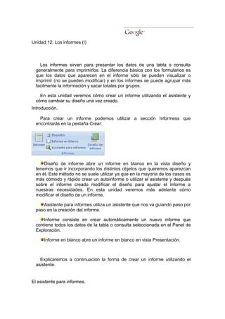 Unidad 12. Los informes (I)



    Los informes sirven para presentar los datos de una tabla o consulta
  generalmente para imprimirlos. La diferencia básica con los formularios es
  que los datos que aparecen en el informe sólo se pueden visualizar o
  imprimir (no se pueden modificar) y en los informes se puede agrupar más
  facilmente la información y sacar totales por grupos.

    En esta unidad veremos cómo crear un informe utilizando el asistente y
  cómo cambiar su diseño una vez creado.
Introducción.

    Para crear un informe podemos utilizar a sección Informess que
  encontrarás en la pestaña Crear:




      Diseño de informe abre un informe en blanco en la vista diseño y
  tenemos que ir incorporando los distintos objetos que queremos aparezcan
  en él. Este método no se suele utilizar ya que en la mayoría de los casos es
  más cómodo y rápido crear un autoinforme o utilizar el asistente y después
  sobre el informe creado modificar el diseño para ajustar el informe a
  nuestras necesidades. En esta unidad veremos más adelante cómo
  modificar el diseño de un informe.

     Asistente para informes utiliza un asistente que nos va guiando paso por
  paso en la creación del informe.

      Informe consiste en crear automáticamente un nuevo informe que
  contiene todos los datos de la tabla o consulta seleccionada en el Panel de
  Exploración.

      Informe en blanco abre un informe en blanco en vista Presentación.



    Explicaremos a continuación la forma de crear un informe utilizando el
  asistente.


El asistente para informes.
 