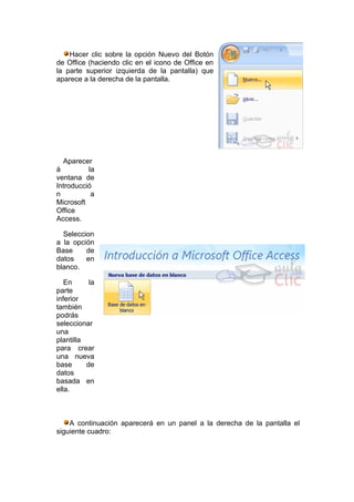 Hacer clic sobre la opción Nuevo del Botón
de Office (haciendo clic en el icono de Office en
la parte superior izquierda de la pantalla) que
aparece a la derecha de la pantalla.




  Aparecer
á         la
ventana de
Introducció
n          a
Microsoft
Office
Access.

  Seleccion
a la opción
Base     de
datos    en
blanco.

   En      la
parte
inferior
también
podrás
seleccionar
una
plantilla
para crear
una nueva
base      de
datos
basada en
ella.



    A continuación aparecerá en un panel a la derecha de la pantalla el
siguiente cuadro:
 