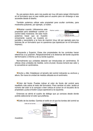 Su uso parece obvio, pero nos puede ser muy útil para cargar información
en el formulario que no sea visible para el usuario pero sin embargo sí sea
accesible desde el diseño.

 También podemos utilizar esta propiedad para ocultar controles, para
mostrarlos pulsando, por ejemplo, un botón.

    Mostrar cuando: Utilizaremos esta
propiedad para establecer cuándo un
control debe mostrarse. De este modo
podemos hacer que se muestre
únicamente cuando se muestre en
pantalla y esconderlo a la hora de imprimir (muy útil por ejemplo para los
botones de un formulario que no queremos que aparezcan en el formulario
impreso).



     Izquierda y Superior: Estas dos propiedades de los controles hacen
referencia a su posición. Respectivamente a la distancia del borde izquierdo
del formulario o informe y de su borde superior.

   Normalmente sus unidades deberán ser introducidas en centímetros. Si
utilizas otras unidades de medida, como el píxel, Access tomará ese valor y
lo convertirá en centímetros.



     Ancho y Alto: Establecen el tamaño del control indicando su anchura y
altura. De nuevo la unidad de medida utilizada es el centímetro.



    Color del fondo: Puedes indicar el color de fondo del control para
resaltarlo más sobre el resto del formulario. Para cambiar el color, teclea el
número del color si lo conoces o bien coloca el cursor en el recuadro de la
propiedad y pulsa el botón que aparecerá a la izquierda.

  Entonces se abrirá el cuadro de diálogo que ya conoces desde donde
podrás seleccionar el color que prefieras.

    Estilo de los bordes: Cambia el estilo en el que los bordes del control se




muestran.
 