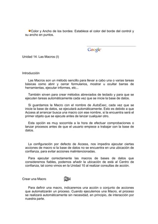 Color y Ancho de los bordes: Establece el color del borde del control y
  su ancho en puntos.




Unidad 14. Las Macros (I)




Introducción

    Las Macros son un método sencillo para llevar a cabo una o varias tareas
  básicas como abrir y cerrar formularios, mostrar u ocultar barras de
  herramientas, ejecutar informes, etc...

    También sirven para crear métodos abreviados de teclado y para que se
  ejecuten tareas automáticamente cada vez que se inicie la base de datos.

     Si guardamos la Macro con el nombre de AutoExec, cada vez que se
  inicie la base de datos, se ejecutará automáticamente. Esto es debido a que
  Access al arrancar busca una macro con ese nombre, si la encuentra será el
  primer objeto que se ejecute antes de lanzar cualquier otro.

    Esta opción es muy socorrida a la hora de efectuar comprobaciones o
  lanzar procesos antes de que el usuario empiece a trabajar con la base de
  datos.



    La configuración por defecto de Access, nos impedira ejecutar ciertas
  acciones de macro si la base de datos no se encuentra en una ubicación de
  confianza, para evitar acciones malintencionadas.

    Para ejecutar correctamente las macros de bases de datos que
  consideremos fiables, podemos añadir la ubicación de está al Centro de
  confianza, tal como vimos en la Unidad 10 al realizar consultas de acción.



Crear una Macro

    Para definir una macro, indicaremos una acción o conjunto de acciones
  que automatizarán un proceso. Cuando ejecutemos una Macro, el proceso
  se realizará automáticamente sin necesidad, en principio, de interacción por
  nuestra parte.
 