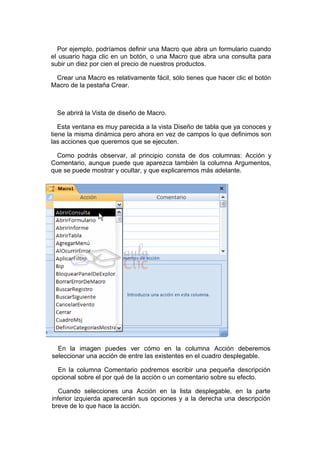 Por ejemplo, podríamos definir una Macro que abra un formulario cuando
el usuario haga clic en un botón, o una Macro que abra una consulta para
subir un diez por cien el precio de nuestros productos.

 Crear una Macro es relativamente fácil, sólo tienes que hacer clic el botón
Macro de la pestaña Crear.



  Se abrirá la Vista de diseño de Macro.

   Esta ventana es muy parecida a la vista Diseño de tabla que ya conoces y
tiene la misma dinámica pero ahora en vez de campos lo que definimos son
las acciones que queremos que se ejecuten.

  Como podrás observar, al principio consta de dos columnas: Acción y
Comentario, aunque puede que aparezca también la columna Argumentos,
que se puede mostrar y ocultar, y que explicaremos más adelante.




  En la imagen puedes ver cómo en la columna Acción deberemos
seleccionar una acción de entre las existentes en el cuadro desplegable.

  En la columna Comentario podremos escribir una pequeña descripción
opcional sobre el por qué de la acción o un comentario sobre su efecto.

   Cuando selecciones una Acción en la lista desplegable, en la parte
inferior izquierda aparecerán sus opciones y a la derecha una descripción
breve de lo que hace la acción.
 