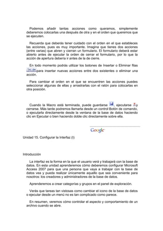 Podemos añadir tantas acciones como queramos, simplemente
  deberemos colocarlas una después de otra y en el orden que queremos que
  se ejecuten.

    Recuerda que deberás tener cuidado con el orden en el que estableces
  las acciones, pues es muy importante. Imagina que tienes dos acciones
  (entre varias) que abren y cierran un formulario. El formulario deberá estar
  abierto antes de ejecutar la orden de cerrar el formulario, por lo que la
  acción de apertura debería ir antes de la de cierre.

    En todo momento podrás utilizar los botones de Insertar o Eliminar filas
         para insertar nuevas acciones entre dos existentes o eliminar una
  acción.

    Para cambiar el orden en el que se encuentren las acciones puedes
  seleccionar algunas de ellas y arrastrarlas con el ratón para colocarlas en
  otra posición.



     Cuando la Macro está terminada, puede guardarse          , ejecutarse y
  cerrarse. Más tarde podremos llamarla desde un control Botón de comando,
  o ejecutarla directamente desde la ventana de la base de datos haciendo
  clic en Ejecutar o bien haciendo doble clic directamente sobre ella.




Unidad 15. Configurar la Interfaz (I)




Introducción

    La interfaz es la forma en la que el usuario verá y trabajará con la base de
  datos. En esta unidad aprenderemos cómo deberemos configurar Microsoft
  Access 2007 para que una persona que vaya a trabajar con la base de
  datos vea y pueda realizar únicamente aquello que sea conveniente para
  nosotros: los creadores y administradores de la base de datos.

    Aprenderemos a crear categorías y grupos en el panel de exploración.

    Verás que tareas tan vistosas como cambiar el icono de la base de datos
  o ejecutar desde un menú no es tan complicado como parece.

    En resumen, veremos cómo controlar el aspecto y comportamiento de un
  archivo cuando se abre.
 
