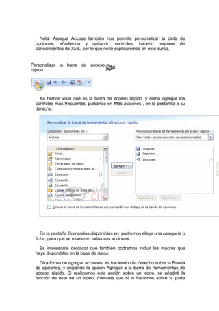 Nota: Aunque Access también nos permite personalizar la cinta de
 opciones, añadiendo y quitando controles, hacerlo requiere de
 conocimientos de XML, por lo que no lo explicaremos en este curso.


Personalizar la barra de acceso
rápido




   Ya hemos visto qué es la barra de acceso rápido, y como agregar los
 controles más frecuentes, pulsando en Más acciones , en la pestañita a su
 derecha.




    En la pestaña Comandos disponibles en: podremos elegir una categoría o
 ficha, para que se muestren todas sus acciones.

   Es interesante destacar que también podremos incluir las macros que
 haya disponibles en la bsae de datos.

   Otra forma de agregar acciones, es haciendo clic derecho sobre la Banda
 de opciones, y eligiendo la opción Agregar a la barra de herramientas de
 acceso rápido. Si realizamos esta acción sobre un icono, se añadirá la
 función de este en un icono, mientras que si lo hacemos sobre la parte
 