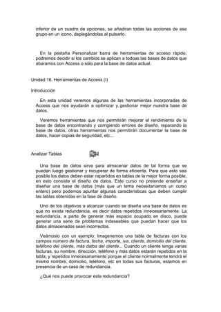 inferior de un cuadro de opciones, se añadiran todas las acciones de ese
  grupo en un icono, deplegándolas al pulsarlo.



    En la pestaña Personalizar barra de herramientas de acceso rápido,
  podremos decidir si los cambios se aplican a todoas las bases de datos que
  abaramos con Access o sólo para la base de datos actual.


Unidad 16. Herramientas de Access (I)

Introducción

    En esta unidad veremos algunas de las herramientas incorporadas de
  Access que nos ayudarán a optimizar y gestionar mejor nuestra base de
  datos.

    Veremos herramientas que nos permitirán mejorar el rendimiento de la
  base de datos encontrando y corrigiendo errores de diseño, reparando la
  base de datos, otras herramientas nos permitirán documentar la base de
  datos, hacer copias de seguridad, etc...



Analizar Tablas

    Una base de datos sirve para almacenar datos de tal forma que se
  puedan luego gestionar y recuperar de forma eficiente. Para que esto sea
  posible los datos deben estar repartidos en tablas de la mejor forma posible,
  en esto consiste el diseño de datos. Este curso no pretende enseñar a
  diseñar una base de datos (más que un tema necesitaríamos un curso
  entero) pero podemos apuntar algunas características que deben cumplir
  las tablas obtenidas en la fase de diseño.

    Uno de los objetivos a alcanzar cuando se diseña una base de datos es
  que no exista redundancia, es decir datos repetidos innecesariamente. La
  redundancia, a parte de generar más espacio ocupado en disco, puede
  generar una serie de problemas indeseables que puedan hacer que los
  datos almacenados sean incorrectos.

    Veámoslo con un ejemplo: Imagenemos una tabla de facturas con los
  campos número de factura, fecha, importe, iva, cliente, domicilio del cliente,
  teléfono del cliente, más datos del cliente... Cuando un cliente tenga varias
  facturas, su nombre, dirección, teléfono y más datos estarán repetidos en la
  tabla; y repetidos innecesariamente porque el cliente normalmente tendrá el
  mismo nombre, domicilio, teléfono, etc en todas sus facturas, estamos en
  presencia de un caso de redundancia.

    ¿Qué nos puede provocar esta redundancia?
 