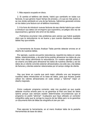 1. Más espacio ocupado en disco.

  2. Si cambia el teléfono del cliente, habrá que cambiarlo en todas sus
facturas, lo que genera mayor tiempo de proceso, y lo que es más grave, si
se nos olvida cambiarlo en una de las facturas, habremos generado errores
en los datos (una factura con el teléfono incorrecto).

  3. A la hora de introducir nuevas facturas de ese cliente habría que volver
a introducir sus datos con el engorro que supondría y el peligro otra vez de
equivocarnos y generar otro error en los datos.

  ... Podríamos enumerar más problemas pero pienso que habrá quedado
claro que la redundancia no es buena y que cuando diseñemos nuestras
tablas hay que evitarla.



  La herramienta de Access Analizar Tabla permite detectar errores en el
diseño de nuestras tablas.

  Por ejemplo, cuando encuentre redundancia, repartirá los datos en varias
tablas, relacionándolas, y de esta forma podrás almacenar tus datos de una
forma más eficaz eliminando la redundancia. En nuestro ejemplo anterior,
se crearía una tabla para almacenar los datos de nuestros clientes y así los
datos de un cliente concreto estarían almacenados una sóla vez y las tablas
de facturas y clientes estarían relacionadas por el campo código de cliente.



  Hay que tener en cuenta que será mejor utilizarla una vez tengamos
nuestros datos introducidos en la base de datos, para que Access pueda
utilizar los valores almacenados en cada campo y "adivinar" mejor un
diseño mejorado.



  Como cualquier programa corrector, este nos ayudará ya que puede
detectar muchos errores pero no se garantiza al final una base de datos
óptima porque casi siempre existen determinadas circunstancias que el
programa no podrá "adivinar". Cualquiera que haya utilizado un corrector
ortográfico sabe que te corrige la mayoría de las faltas pero no te garantiza
un documento libre de faltas de ortografía al cien por cien.



 Para ejecutar la herramienta, en el menú Analizar tabla de la pestaña
Herramientas de base de datos.
 
